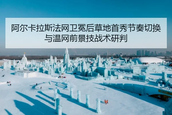 阿尔卡拉斯法网卫冕后草地首秀节奏切换与温网前景技战术研判